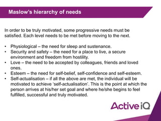 Maslow’s hierarchy of needs
In order to be truly motivated, some progressive needs must be
satisfied. Each level needs to be met before moving to the next.
• Physiological – the need for sleep and sustenance.
• Security and safety – the need for a place to live, a secure
environment and freedom from hostility.
• Love – the need to be accepted by colleagues, friends and loved
ones.
• Esteem – the need for self-belief, self-confidence and self-esteem.
• Self-actualisation – if all the above are met, the individual will be
motivated to achieve ‘self-actualisation’. This is the point at which the
person arrives at his/her set goal and where he/she begins to feel
fulfilled, successful and truly motivated.
 