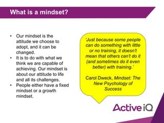 What is a mindset?
• Our mindset is the
attitude we choose to
adopt, and it can be
changed.
• It is to do with what we
think we are capable of
achieving. Our mindset is
about our attitude to life
and all its challenges.
• People either have a fixed
mindset or a growth
mindset.
‘Just because some people
can do something with little
or no training, it doesn’t
mean that others can’t do it
(and sometimes do it even
better) with training.’
Carol Dweck, Mindset: The
New Psychology of
Success
 