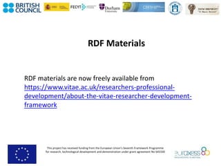 This project has received funding from the European Union’s Seventh Framework Programme
for research, technological development and demonstration under grant agreement No 643330
RDF Materials
RDF materials are now freely available from
https://www.vitae.ac.uk/researchers-professional-
development/about-the-vitae-researcher-development-
framework
 