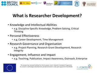 This project has received funding from the European Union’s Seventh Framework Programme
for research, technological development and demonstration under grant agreement No 643330
What is Researcher Development?
• Knowledge and Intellectual Abilities
• e.g. Discipline-Specific Knowledge, Problem Solving, Critical
Thinking
• Personal Effectiveness
• e.g. Career Development, Time Management
• Research Governance and Organisation
• e.g. Project Planning, Research Grant Development, Research
Integrity
• Engagement, Influence and Impact
• e.g. Teaching, Publication, Impact Awareness, Outreach, Enterprise
 