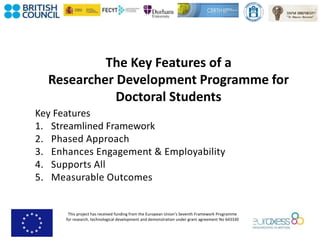 This project has received funding from the European Union’s Seventh Framework Programme
for research, technological development and demonstration under grant agreement No 643330
The Key Features of a
Researcher Development Programme for
Doctoral Students
Key Features
1. Streamlined Framework
2. Phased Approach
3. Enhances Engagement & Employability
4. Supports All
5. Measurable Outcomes
 