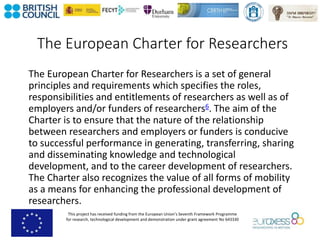 This project has received funding from the European Union’s Seventh Framework Programme
for research, technological development and demonstration under grant agreement No 643330
The European Charter for Researchers
The European Charter for Researchers is a set of general
principles and requirements which specifies the roles,
responsibilities and entitlements of researchers as well as of
employers and/or funders of researchers6. The aim of the
Charter is to ensure that the nature of the relationship
between researchers and employers or funders is conducive
to successful performance in generating, transferring, sharing
and disseminating knowledge and technological
development, and to the career development of researchers.
The Charter also recognizes the value of all forms of mobility
as a means for enhancing the professional development of
researchers.
 