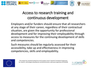 This project has received funding from the European Union’s Seventh Framework Programme
for research, technological development and demonstration under grant agreement No 643330
Access to research training and
continuous development
Employers and/or funders should ensure that all researchers
at any stage of their career, regardless of their contractual
situation, are given the opportunity for professional
development and for improving their employability through
access to measures for the continuing development of skills
and competencies.
Such measures should be regularly assessed for their
accessibility, take up and effectiveness in improving
competencies, skills and employability.
 