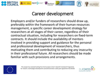 This project has received funding from the European Union’s Seventh Framework Programme
for research, technological development and demonstration under grant agreement No 643330
Career development
Employers and/or funders of researchers should draw up,
preferably within the framework of their human resources
management, a specific career development strategy for
researchers at all stages of their career, regardless of their
contractual situation, including for researchers on fixed-term
contracts. It should include the availability of mentors
involved in providing support and guidance for the personal
and professional development of researchers, thus
motivating them and contributing to reducing any insecurity
in their professional future. All researchers should be made
familiar with such provisions and arrangements.
 