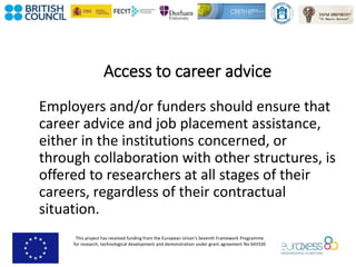 This project has received funding from the European Union’s Seventh Framework Programme
for research, technological development and demonstration under grant agreement No 643330
Access to career advice
Employers and/or funders should ensure that
career advice and job placement assistance,
either in the institutions concerned, or
through collaboration with other structures, is
offered to researchers at all stages of their
careers, regardless of their contractual
situation.
 