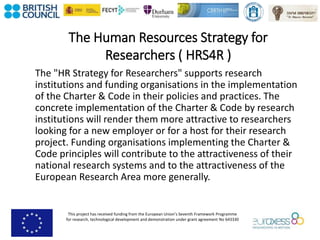 This project has received funding from the European Union’s Seventh Framework Programme
for research, technological development and demonstration under grant agreement No 643330
The Human Resources Strategy for
Researchers ( HRS4R )
The "HR Strategy for Researchers" supports research
institutions and funding organisations in the implementation
of the Charter & Code in their policies and practices. The
concrete implementation of the Charter & Code by research
institutions will render them more attractive to researchers
looking for a new employer or for a host for their research
project. Funding organisations implementing the Charter &
Code principles will contribute to the attractiveness of their
national research systems and to the attractiveness of the
European Research Area more generally.
 