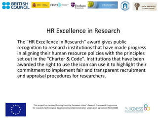 This project has received funding from the European Union’s Seventh Framework Programme
for research, technological development and demonstration under grant agreement No 643330
HR Excellence in Research
The "HR Excellence in Research" award gives public
recognition to research institutions that have made progress
in aligning their human resource policies with the principles
set out in the "Charter & Code". Institutions that have been
awarded the right to use the icon can use it to highlight their
commitment to implement fair and transparent recruitment
and appraisal procedures for researchers.
 