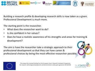 This project has received funding from the European Union’s Seventh Framework Programme
for research, technological development and demonstration under grant agreement No 643330
Building a research profile & developing research skills is now taken as a given.
Professional Development is much more.
The starting point is the researcher.
• What does the researcher want to do?
• Is she confident in her values?
• Does he have a realistic awareness of his strengths and areas for training &
development?
The aim is have the researcher take a strategic approach to their
professional development so that they can have career &
professional choices by being the most effective researcher possible.
 