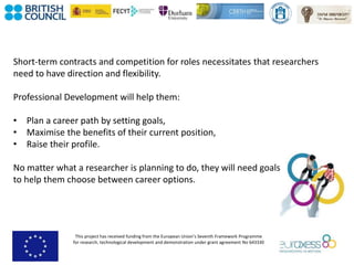 This project has received funding from the European Union’s Seventh Framework Programme
for research, technological development and demonstration under grant agreement No 643330
Short-term contracts and competition for roles necessitates that researchers
need to have direction and flexibility.
Professional Development will help them:
• Plan a career path by setting goals,
• Maximise the benefits of their current position,
• Raise their profile.
No matter what a researcher is planning to do, they will need goals
to help them choose between career options.
 