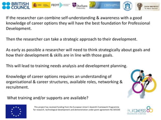 This project has received funding from the European Union’s Seventh Framework Programme
for research, technological development and demonstration under grant agreement No 643330
If the researcher can combine self-understanding & awareness with a good
knowledge of career options they will have the best foundation for Professional
Development.
Then the researcher can take a strategic approach to their development.
As early as possible a researcher will need to think strategically about goals and
how their development & skills are in line with those goals.
This will lead to training needs analysis and development planning.
Knowledge of career options requires an understanding of
organisational & career structures, available roles, networking &
recruitment.
What training and/or supports are available?
 