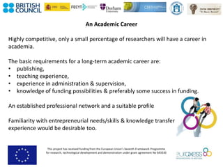 This project has received funding from the European Union’s Seventh Framework Programme
for research, technological development and demonstration under grant agreement No 643330
An Academic Career
Highly competitive, only a small percentage of researchers will have a career in
academia.
The basic requirements for a long-term academic career are:
• publishing,
• teaching experience,
• experience in administration & supervision,
• knowledge of funding possibilities & preferably some success in funding.
An established professional network and a suitable profile
Familiarity with entrepreneurial needs/skills & knowledge transfer
experience would be desirable too.
 