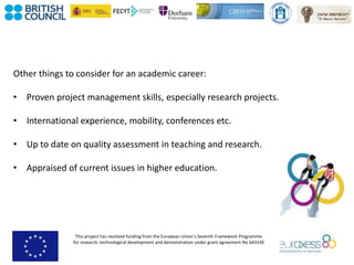 This project has received funding from the European Union’s Seventh Framework Programme
for research, technological development and demonstration under grant agreement No 643330
Other things to consider for an academic career:
• Proven project management skills, especially research projects.
• International experience, mobility, conferences etc.
• Up to date on quality assessment in teaching and research.
• Appraised of current issues in higher education.
 