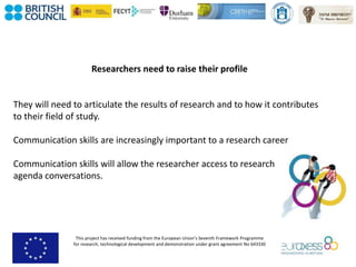 This project has received funding from the European Union’s Seventh Framework Programme
for research, technological development and demonstration under grant agreement No 643330
Researchers need to raise their profile
They will need to articulate the results of research and to how it contributes
to their field of study.
Communication skills are increasingly important to a research career
Communication skills will allow the researcher access to research
agenda conversations.
 