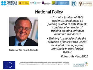 This project has received funding from the European Union’s Seventh Framework Programme
for research, technological development and demonstration under grant agreement No 643330
National Policy
• “…major funders of PhD
students should make all
funding related to PhD students
conditional on students’
training meeting stringent
minimum standards”
• Training “…should include the
provision of at least two weeks’
dedicated training a year,
principally in transferable
skills…”
Roberts Review, 2002
Professor Sir Gareth Roberts
 