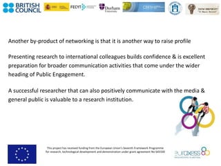 This project has received funding from the European Union’s Seventh Framework Programme
for research, technological development and demonstration under grant agreement No 643330
Another by-product of networking is that it is another way to raise profile
Presenting research to international colleagues builds confidence & is excellent
preparation for broader communication activities that come under the wider
heading of Public Engagement.
A successful researcher that can also positively communicate with the media &
general public is valuable to a research institution.
 