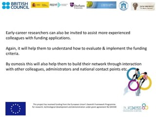 This project has received funding from the European Union’s Seventh Framework Programme
for research, technological development and demonstration under grant agreement No 643330
Early-career researchers can also be invited to assist more experienced
colleagues with funding applications.
Again, it will help them to understand how to evaluate & implement the funding
criteria.
By osmosis this will also help them to build their network through interaction
with other colleagues, administrators and national contact points etc.
 