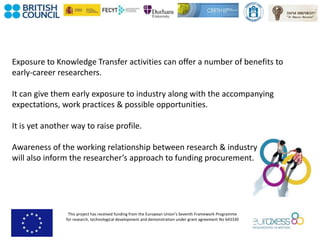 This project has received funding from the European Union’s Seventh Framework Programme
for research, technological development and demonstration under grant agreement No 643330
Exposure to Knowledge Transfer activities can offer a number of benefits to
early-career researchers.
It can give them early exposure to industry along with the accompanying
expectations, work practices & possible opportunities.
It is yet another way to raise profile.
Awareness of the working relationship between research & industry
will also inform the researcher’s approach to funding procurement.
 