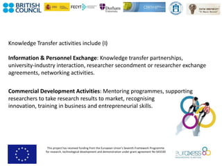 This project has received funding from the European Union’s Seventh Framework Programme
for research, technological development and demonstration under grant agreement No 643330
Knowledge Transfer activities include (I)
Information & Personnel Exchange: Knowledge transfer partnerships,
university-industry interaction, researcher secondment or researcher exchange
agreements, networking activities.
Commercial Development Activities: Mentoring programmes, supporting
researchers to take research results to market, recognising
innovation, training in business and entrepreneurial skills.
 