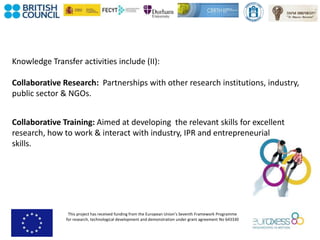 This project has received funding from the European Union’s Seventh Framework Programme
for research, technological development and demonstration under grant agreement No 643330
Knowledge Transfer activities include (II):
Collaborative Research: Partnerships with other research institutions, industry,
public sector & NGOs.
Collaborative Training: Aimed at developing the relevant skills for excellent
research, how to work & interact with industry, IPR and entrepreneurial
skills.
 
