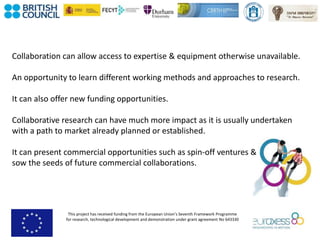 This project has received funding from the European Union’s Seventh Framework Programme
for research, technological development and demonstration under grant agreement No 643330
Collaboration can allow access to expertise & equipment otherwise unavailable.
An opportunity to learn different working methods and approaches to research.
It can also offer new funding opportunities.
Collaborative research can have much more impact as it is usually undertaken
with a path to market already planned or established.
It can present commercial opportunities such as spin-off ventures &
sow the seeds of future commercial collaborations.
 