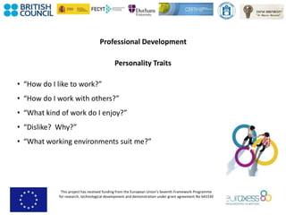 This project has received funding from the European Union’s Seventh Framework Programme
for research, technological development and demonstration under grant agreement No 643330
Professional Development
Personality Traits
• “How do I like to work?”
• “How do I work with others?”
• “What kind of work do I enjoy?”
• “Dislike? Why?”
• “What working environments suit me?”
 