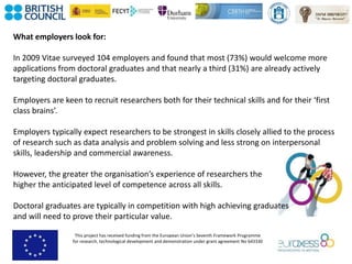 This project has received funding from the European Union’s Seventh Framework Programme
for research, technological development and demonstration under grant agreement No 643330
What employers look for:
In 2009 Vitae surveyed 104 employers and found that most (73%) would welcome more
applications from doctoral graduates and that nearly a third (31%) are already actively
targeting doctoral graduates.
Employers are keen to recruit researchers both for their technical skills and for their ‘first
class brains’.
Employers typically expect researchers to be strongest in skills closely allied to the process
of research such as data analysis and problem solving and less strong on interpersonal
skills, leadership and commercial awareness.
However, the greater the organisation’s experience of researchers the
higher the anticipated level of competence across all skills.
Doctoral graduates are typically in competition with high achieving graduates
and will need to prove their particular value.
 