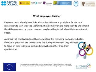 This project has received funding from the European Union’s Seventh Framework Programme
for research, technological development and demonstration under grant agreement No 643330
What employers look for
Employers who already have links with universities are a good place for doctoral
researchers to start their job searching. These employers are more likely to understand
the skills possessed by researchers and may be willing to talk about their recruitment
needs.
A minority of employers do not have any interest in recruiting doctoral graduates.
If doctoral graduates are to overcome this during recruitment they will need
to focus on their individual skills and motivations rather than their
qualifications.
 