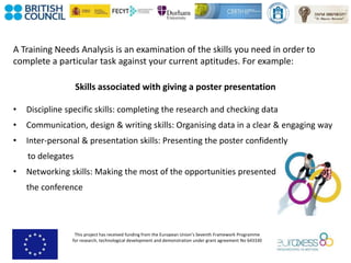 This project has received funding from the European Union’s Seventh Framework Programme
for research, technological development and demonstration under grant agreement No 643330
A Training Needs Analysis is an examination of the skills you need in order to
complete a particular task against your current aptitudes. For example:
Skills associated with giving a poster presentation
• Discipline specific skills: completing the research and checking data
• Communication, design & writing skills: Organising data in a clear & engaging way
• Inter-personal & presentation skills: Presenting the poster confidently
to delegates
• Networking skills: Making the most of the opportunities presented at
the conference
 