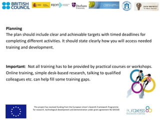 This project has received funding from the European Union’s Seventh Framework Programme
for research, technological development and demonstration under grant agreement No 643330
Planning
The plan should include clear and achievable targets with timed deadlines for
completing different activities. It should state clearly how you will access needed
training and development.
Important: Not all training has to be provided by practical courses or workshops.
Online training, simple desk-based research, talking to qualified
colleagues etc. can help fill some training gaps.
 