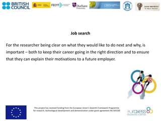 This project has received funding from the European Union’s Seventh Framework Programme
for research, technological development and demonstration under grant agreement No 643330
Job search
For the researcher being clear on what they would like to do next and why, is
important – both to keep their career going in the right direction and to ensure
that they can explain their motivations to a future employer.
 