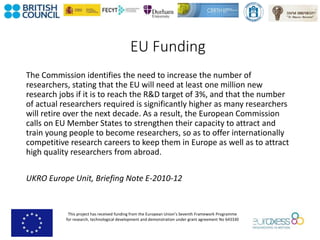 This project has received funding from the European Union’s Seventh Framework Programme
for research, technological development and demonstration under grant agreement No 643330
EU Funding
The Commission identifies the need to increase the number of
researchers, stating that the EU will need at least one million new
research jobs if it is to reach the R&D target of 3%, and that the number
of actual researchers required is significantly higher as many researchers
will retire over the next decade. As a result, the European Commission
calls on EU Member States to strengthen their capacity to attract and
train young people to become researchers, so as to offer internationally
competitive research careers to keep them in Europe as well as to attract
high quality researchers from abroad.
UKRO Europe Unit, Briefing Note E-2010-12
 