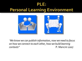 “ We know we can publish information, now we need to focus on how we connect to each other, how we build learning contexts”  P. Mancini 2007 
