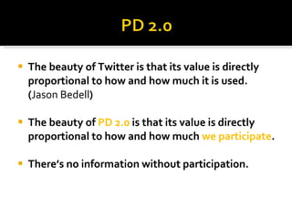 The beauty of Twitter is that its value is directly proportional to how and how much it is used. ( Jason Bedell ) The beauty of  PD 2.0  is that its value is directly proportional to how and how much  we participate . There’s no information without participation. 