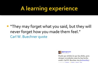“ They may forget what you said, but they will never forget how you made them feel.” Carl W. Buechner quote 