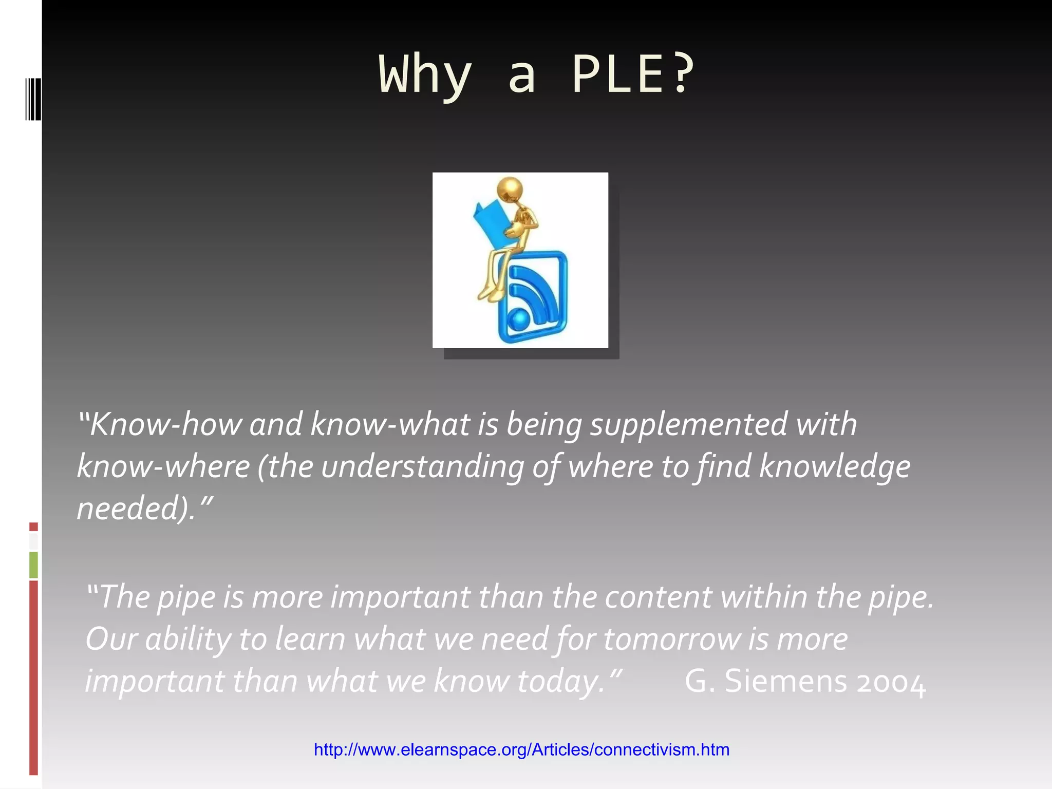 Why a PLE? “ Know-how and know-what is being supplemented with know-where (the understanding of where to find knowledge needed).” “ The pipe is more important than the content within the pipe. Our ability to learn what we need for tomorrow is more important than what we know today.”  G. Siemens 2004 http://www.elearnspace.org/Articles/connectivism.htm 
