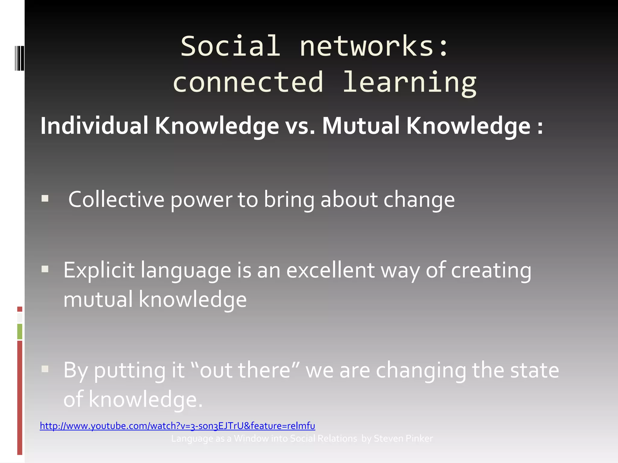 Social networks:  connected learning Individual Knowledge vs. Mutual Knowledge : Collective power to bring about change Explicit language is an excellent way of creating mutual knowledge  By putting it “out there” we are changing the state of knowledge. 			http://www.youtube.com/watch?v=3-son3EJTrU&feature=relmfu   Language as a Window into Social Relations  by Steven Pinker 