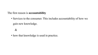 The first reason is accountability
• Services to the consumer. This includes accountability of how we
gain new knowledge.
&
• how that knowledge is used in practice.
 