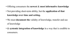 • Offering consumers the newest & most informative knowledge
• Not providing short-term ability, but the application of that
knowledge over time and setting.
• We must document the validity of knowledge, transfer and use
of knowledge
• & systemic integration of knowledge in a way that is credible to
consumers.
 
