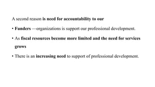 A second reason is need for accountability to our
• Funders —organizations is support our professional development.
• As fiscal resources become more limited and the need for services
grows
• There is an increasing need to support of professional development.
 