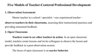 Five Models of Teacher-Centered Professional Development
1. Observation/Assessment
Master teacher in a school / specialist / very experienced teacher –
observes teachers in their classrooms, assessing their instructional practices and
providing structured feedback.
2. Open Classrooms
Teachers want to see other teachers in action. In an open classroom
model, teachers create lessons and invite colleagues to observe the lesson and
provide feedback in a post-observation session.
The focus of open classroom is on teacher behavior.
 