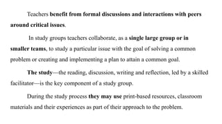 Teachers benefit from formal discussions and interactions with peers
around critical issues.
In study groups teachers collaborate, as a single large group or in
smaller teams, to study a particular issue with the goal of solving a common
problem or creating and implementing a plan to attain a common goal.
The study—the reading, discussion, writing and reflection, led by a skilled
facilitator—is the key component of a study group.
During the study process they may use print-based resources, classroom
materials and their experiences as part of their approach to the problem.
 