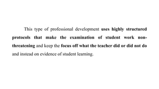 This type of professional development uses highly structured
protocols that make the examination of student work non-
threatening and keep the focus off what the teacher did or did not do
and instead on evidence of student learning.
 