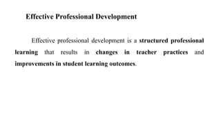 Effective Professional Development
Effective professional development is a structured professional
learning that results in changes in teacher practices and
improvements in student learning outcomes.
 