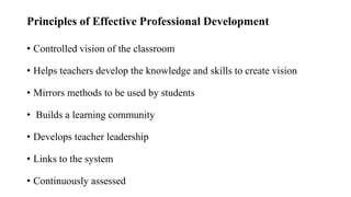 Principles of Effective Professional Development
• Controlled vision of the classroom
• Helps teachers develop the knowledge and skills to create vision
• Mirrors methods to be used by students
• Builds a learning community
• Develops teacher leadership
• Links to the system
• Continuously assessed
 