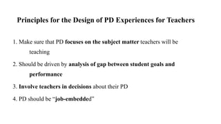 Principles for the Design of PD Experiences for Teachers
1. Make sure that PD focuses on the subject matter teachers will be
teaching
2. Should be driven by analysis of gap between student goals and
performance
3. Involve teachers in decisions about their PD
4. PD should be “job-embedded”
 