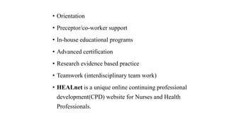 • Orientation
• Preceptor/co-worker support
• In-house educational programs
• Advanced certification
• Research evidence based practice
• Teamwork (interdisciplinary team work)
• HEALnet is a unique online continuing professional
development(CPD) website for Nurses and Health
Professionals.
 