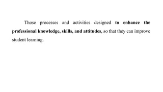 Those processes and activities designed to enhance the
professional knowledge, skills, and attitudes, so that they can improve
student learning.
 