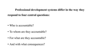 Professional development systems differ in the way they
respond to four central questions:
• Who is accountable?
• To whom are they accountable?
• For what are they accountable?
• And with what consequences?
 