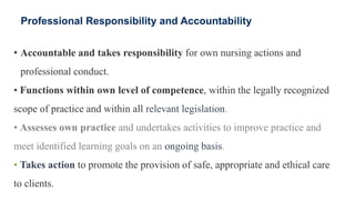 Professional Responsibility and Accountability
• Accountable and takes responsibility for own nursing actions and
professional conduct.
• Functions within own level of competence, within the legally recognized
scope of practice and within all relevant legislation.
• Assesses own practice and undertakes activities to improve practice and
meet identified learning goals on an ongoing basis.
• Takes action to promote the provision of safe, appropriate and ethical care
to clients.
 