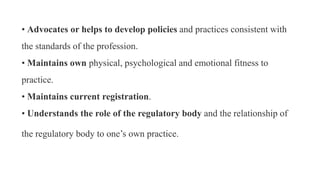 • Advocates or helps to develop policies and practices consistent with
the standards of the profession.
• Maintains own physical, psychological and emotional fitness to
practice.
• Maintains current registration.
• Understands the role of the regulatory body and the relationship of
the regulatory body to one’s own practice.
 
